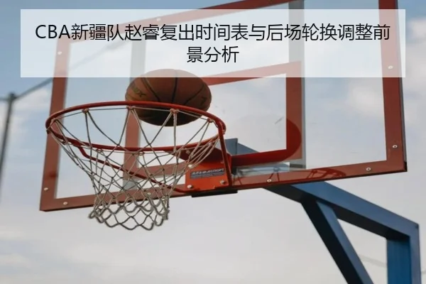 CBA新疆队赵睿复出时间表与后场轮换调整前景分析