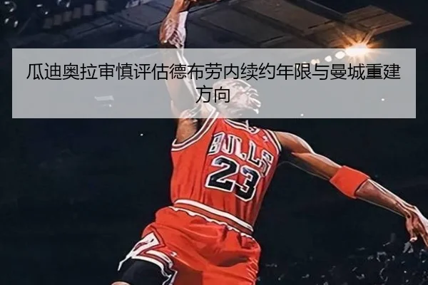 瓜迪奥拉审慎评估德布劳内续约年限与曼城重建方向