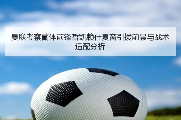 曼联考察葡体前锋哲凯赖什夏窗引援前景与战术适配分析
