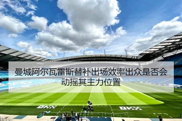曼城阿尔瓦雷斯替补出场效率出众是否会动摇其主力位置