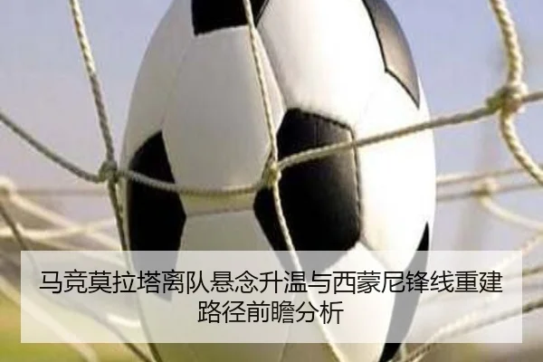 马竞莫拉塔离队悬念升温与西蒙尼锋线重建路径前瞻分析